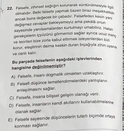 22. Felsefe, zihinsel sagligin korunarak sürdürülmesiyle ilou:
olmalidir. Belk felsete yapmak bazen biraz mesakkatidir
ancak buna değecek bir çabadir. Felsefeden kesin yani
degismez cevaplar bekleyemeyz ama pekâlá onun
sayesinde yanisamalardan kurtulmay umabiliriz. Hatali
gerekpelerin icyüzōna gôrmemial saglar ayrica ucuz inanç
ve teorileri bize zorla kabul ettimek isteyenlerden biai
korur, eleştirinin daima keskin duran biçağiyla zihin uyanik
ve canli kalir.
Bu parçada felsefenin aşağidaki işlevlerinden
hangisine değinilmemiştir?
A) Felsefe, insani dogmatik olmaktan uzaklastirir.
B) Felsefi düşánce temellendimeler deki yanlişlarin
anlaşilmasini saglar.
C) Felsefe, insana bilişsel gelişim olanaği verir.
D) Felsefe, insanlarn kendi akillarini kullanabilmelerine
olanak saglar.
E) Felsefe sayesinde düşúncelerin tutarli biçimde ortaya