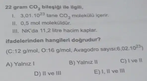 22 gram CO_(2) bileşigi ile ilgili,
1. 3,01.10^23 tane CO_(2) molekülü içerir.
II. 0,5 mol moleküldür.
III. NK'da 11,2 litre hacim kaplar.
ifadelerinden hangileri dogrudur?
(C 12g/mol,O:16g/mol Avagodro sayls1:6 6,02.10^23
A) Yalniz I
B) Yalniz II
C) Ive II
D) II ve III
E) I, II ve III