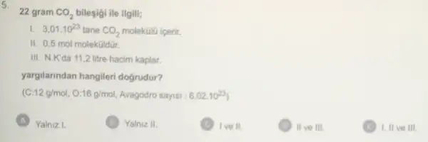 22 gram CO_(2) bileşigi ile ilgili;
1. 3,01.10^23 tane CO_(2) molekülũ içerir.
11 0,5 mol moleküildür.
III. N.K'da 11,2 litre hacim kaplar.
yargilarindan hangileri dogrudur?
(C:12g/mol,O:16g/mol Avagodro sayisi : 6,02.10^23
A Yalniz I.
B Yalniz 11
C ) I've II.