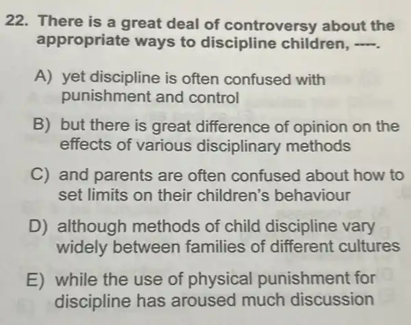 22. There is a great deal of controve rsy about the
appropriate ways to discipline children,
A) yet discipline is often confused with
punishme ent and control
B) but there is great difference of opinion on the
effects of various disciplinary methods
C) and parents are often confused about how to
set limits on their children s behaviour
D) although methods of child discipline vary
widely between families of different cultures
E) while the use of physical punishme ent for
discipline has aroused much discussion