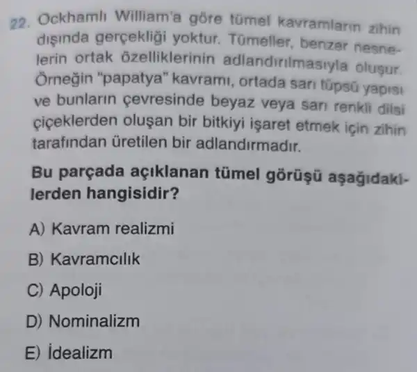 22. Ockhamli William a gõre tũmel kavramlarin zihin
disinda gerçekligi yoktur . Túmeller , benzer nesne-
lerin ortak ozelliklerin in adlandirilmasiyla olusur.
Ôrnegin "papatya "kavrami , ortada san túpsō yapisi
ve bunlarin cevresinde beyaz veya sari renkli dilsi
ciceklerde n olusan bir bitkiyi işaret etmek için zihin
tarafindan ủretilen bir adlandirmadir.
Bu parçada açiklanan túmel gōrũşü
lerden hangisidir?
A) Kavram realizmi
B)Kavramcllik
C) Apoloji
D)Nominalizm
E) idealizm