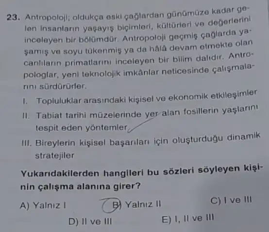 23. Antropoloji; oldukça eski gağlardan gũnümüze kadar ge-
len insanlarin yagayis bigimleri, kültorleri ve degerlerini
inceleyen bir bólümdür Antropoloji geçmis çaglarda ya-
samis ve soyu túkenmis ya da hãlá devam olan
canlilarin primatlarin inceleyen bir bilim dalidir Antro-
pologlar, yeni teknolojik imkânlar neticesinde calismala-
rini sürdürürler.
1. Topluluklar arasindaki kisisel ve ekonomik etkilesimler
II. Tabiat tarihi mũzelerinde yer ala fosillerin yaşlarini
tespit eden yōntemler
III. Bireylerin kişisel basarilari için olusturduğu dinamik
stratejiler
Yukaridakilerden hangileri bu sôzleri sóyleyen kişi-
nin çalişma alanina girer?
A) Yalniz I
B) Yalniz II
C) I ve III
D) II ve III
E) I, II ve III