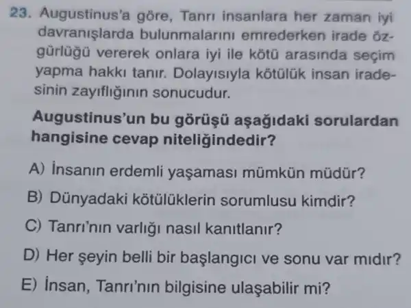 23 Augustinus 'a góre, Tanri insanlara her zaman iyi
davranislarda bulunmalarini emrederken irade oz-
gũrlügü vererek onlara iyi ile kotú arasinda seçim
yapma hakki tanir . Dolayisiyla kotülük insan irade-
sinin zayifliginin sonucudur.
Augustin us'un bu gorüsú asagidaki sorulardan
hangisine cevap niteligindedir?
A) Insanin erdemli yasamas múmkủn múdür?
B) D ünyadaki kotülüklerin sorumlusu kimdir?
C) Tanri'nin varligi nasil kanitlanir?
D) Her seyin belli bir başlangici ve sonu var midir?
E) Insan , Tanri'nin bilgisine ulaşabilir mi?