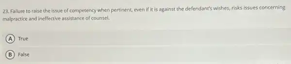 23. Failure to raise the issue of competency when pertinent, even if it is against the defendant's wishes, risks issues concerning
malpractice and ineffective assistance of counsel.
A ) True
B False