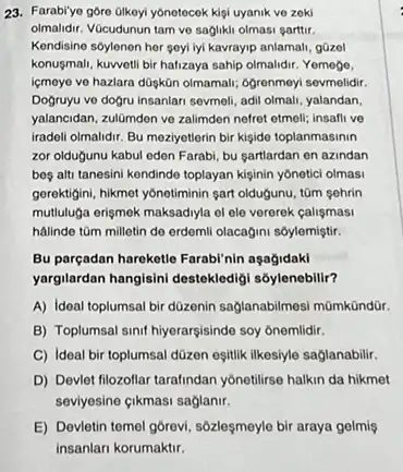 23. Farabiye gore olkoyi yonotocok kigi uyanik ve zoki
olmalidir. VGcudunun tam ve saglikli olmasi garttir.
Kendisine sóylenen her geyl lyi kavrayip anlamal, gQzol
konusmali, kuwetil bir halizaya sahip olmalidir. Yemogo.
ligmeye ve hazlara düşkün olmamali; ôgrenmoyi sevmelidir.
Dogruyu ve doğru insanlari sevmeli, adil olmali, yalandan,
yalancidan, zulGmden ve zalimdon nefret etmell; insafli ve
iradeli olmalidir. Bu meziyetlerin bir kişide toplanmasinin
zor olduğunu kabul eden Farabi, bu sartlardan on azindan
bes alti tanesini kendinde toplayan kişinin yôneticl olmasi
gerektigini, hikmet yônotiminin sart oldugunu, tâm şehrin
mutuluga erismek maksadiyla el ele vererek calismasi
halindo tüm milletin do erdemli olacagini sôylemiştir.
Bu parçadan hareketle Farabl'nin aşagidaki
yargilardan hangisini destekledigi soylenebilir?
A) Ideal toplumsal bir düzenin saglanabilmesi mũmkündDr.
B) Toplumsal sinif hiyerarsisinde soy onemlidir.
C) Ideal bir toplumsal düzen eşitlik likesiyle saglanabilir.
D) Devlet filozoflar tarafindan yonetilirse halkin da hikmet
seviyesine cikmasi saglanir.
E) Devletin temel gôrevi , sôzleşmeyle bir araya gelmiş