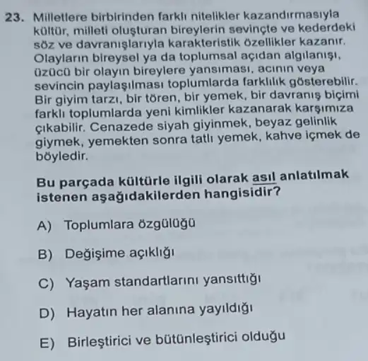 23. Milletlere birbirinden farkli nitelikler kazandirmasiyla
koltor, milleti olusturan sevinçte ve kederdeki
sôz ve davranişlar yla karakteristik 6zellikler kazanir.
Olaylarin bireysel ya da toplumsal açidan algilanist,
(iz0ic() bir olayin bireylere yansimasi, acinin veya
sevincin paylaşilma si toplumlarda farklilik gosterebilir.
Bir giyim tarzi, bir toren, bir yemek, bir davranis biçimi
farkli toplumlarda yeni kimlikler kazanarak karsimiza
cikabilir. Cenazede siyah giyinmek, beyaz gelinlik
giymek, yemekten sonra tatli yemek, kahve içmek de
bóyledir.
Bu parçada kültürle ilgili olarak asil anlatilmak
istenen aşağidakilerden hangisidir?
A) Toplumlara 6zg0lugu
B) Değişime açikligi
C) Yaşam standartlarini yansittig
D) Hayatin her alanina yaylldigi
E) Birleştirici ve bütünleştirici oldugu