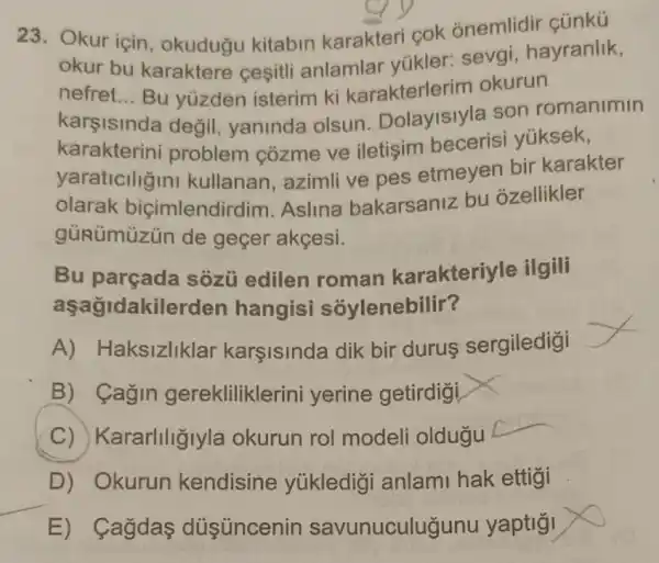 23. Okur için , okuduğu kitabin karakteri cok onemlidir çũnkü
okur bu karaktere cesitli anlamlar yükler: sevgi , hayranlik,
nefret __ Bu yuzden isterim ki karakterlerim okurun
karşisinda değil yaninda olsun son romanimin
karakterini problem cozme ve iletişim becerisi yúksek,
yaraticilizin I kullanan, azimli ve pes etmeyen bir karakter
olarak biçimlendirdim .Aslina bakarsaniz bu ozellikler
gủRümüzủn de geçer akçesi.
Bu parçada sozủ edilen roman karakteriyle ilgili
aşağidakilerden hangisi sóylenebilir?
A) Haksizliklar karşisinda dik bir durus sergiledigi
B) Cagin gerekliliklerini yerine getirdigi
C) Kararliliğlyla okurun rol modeli oldugu
D) Okurun kendisine yúkledigi anlami hak ettigi
E) Cagdas düisúncenir savunuculugunu yaptio