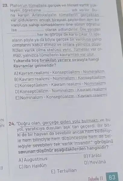 23. Platonun tomeller gercek ve tozset vartik Yuk-
leyen ógretisine __ adi verilir. Bu-
na karsin Aristotelesir tomellerin gercekten
var olduklarini ancak bireysol-goylerden ayn bir
varolusa sahip olmadiklarini one suren ogretisi
ise __ olarak adlandirilir. Ote yandan
__ heriki goruse de kars cikar. 0, ide-
alarin s5yle ya da bôyle gercek bir varolusa sahip
olmatarini kabul etmez ve onlara yalnizca düsu-
nulen varik olma statust verir. Tomeller var ol-
maz, yalnizca tümellerin kavramlari var olur.
Yukarida bos birakilan yerlere sirasiyla hangi
Ravramlar gelmelidir?
A) Kavram realizmi -Konseptũalizm -Nominalizm
B) Kavram realizmi - Nominalizm =Konseptüalizm
C) Konseptüalizm - Kavram realizmi - Nominalizm
D) Konseptüalizm -Nominalizm =Kavram realizmi
E) Nominalizm -Konseptüalizm - Kavram realizmi
24. "Doğru olan, gerçege giden yolu bulmaktive bu
yol, yaraticiya duyulan 'ask' tan geçerdi. Bir bit-
ki de bir hayvan da sevebilir ancak hem bedeniy-
le hem bilinclyle hem dustincesiyte hem de bel-
legiyle-sevebilen tek varlik insandir." gôrüşünü
savunan düştmür asagidakilerden hangisidir?
A) Augustinus
B) Fârâbi
D) Mevlânâ
C) ibn Haldün
E) Tertullian
Felsefo 11 83