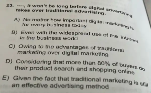 23. -, it won't be long before
takes over traditional advertising.
A) No matter how important digital marketing is for every business today
B) Even with the widespread use of the Internet in the business world
C) Owing to the advantages of traditional
marketing over digital marketing
D) Considering that more than 80% 
of buyers do
their product search and shopping online
E) Given the fact that traditional marketing is still
an effective advertising method