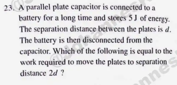 23.A parallel plate capacitor is connected to a
battery for a long time and stores 5 J of energy.
The separation distance between the plates is d.
The battery is then disconnected from the
capacitor.Which of the following is equal to the
work required to move the plates to separation
distance 2d ?