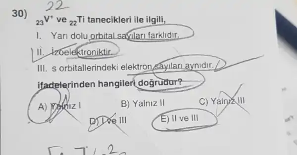 23V^+ ve (}_{22)Ti	ile ilgili,
I. Yari dolu orbital safular farklidir.
Ill izoelektroniktir.
III. s orbitallerindeki elektron sayllan aynidir.
itadeterinden hangiler dogrudur?
A) Wedniz I
D) Doe III
B) Yalniz II
E) llve III
C) YalnxzVert vert