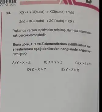 23.
X(k)+YCl(suda)arrow XCl(suda)+Y(k)
Z(k)+XCl(suda)arrow ZCl(suda)+X(k)
Yukanda verilen tepkimeler oda kosullarinda istemil ola.
rak gerçekleşmektedir.
Buna gore, X, Y veZelementierinin aktifiklerini kar.
silatirnimasi aşağidakllerden hangisinde dogru ve-
rilmistir?
A) Ygt Xgt Z
B) Xgt Ygt Z
C) Xgt Zgt Y
D) Zgt Xgt Y
E) Ygt Zgt X