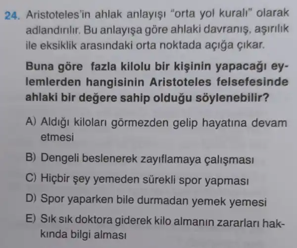 24 Aristoteles 'in ahlak anlayi1 "orta yol kurall "olarak
adlandirlllr Bu anlayişa góre ahlaki davranis , asirilik
ile eksiklik arasindaki orta noktada açiga çikar.
Buna gore fazla kilolu bir kisinin yapacag ey-
lemlerden hangisinin Aristoteles felsefesinde
ahlaki bir degere sahip oldugu sóylenebilir?
A) Aldigi kilolar gormezden gelip hayatina devam
etmesi
B) Dengeli beslenerek zaylflama ya calismasi
C) Hiçbir sey yemeden sürekli spor yapmasi
D) Spor yaparken bile durmadan yemek yemesi
E) Sik sik doktora giderek kilo almanin zararlan hak-
kinda bilgi almasi