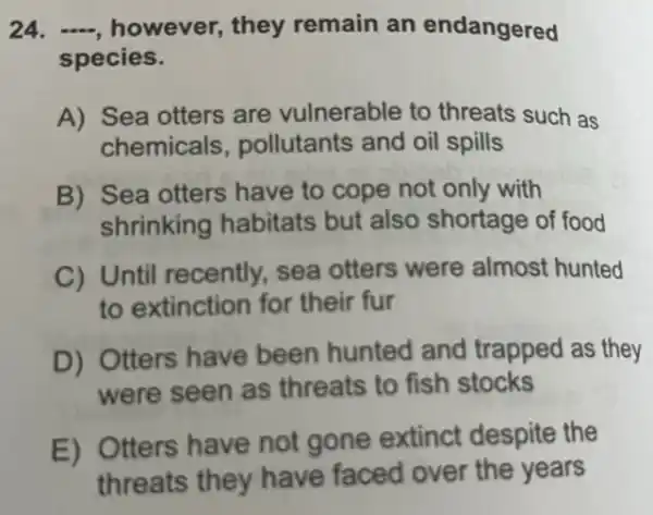 24. -, however,they remain an endangered
species.
A) Sea otters are vulnerable to threats such as
chemicals , pollutants and oil spills
B) Sea otters have to cope not only with
shrinking habitats but also shortage of food
C) Until recently, sea otters were almost hunted
to extinction for their fur
D) Otters have been hunted and trapped as they
were seen as threats to fish stocks
E) Otters have not gone extinct despite the
threats they have faced over the years