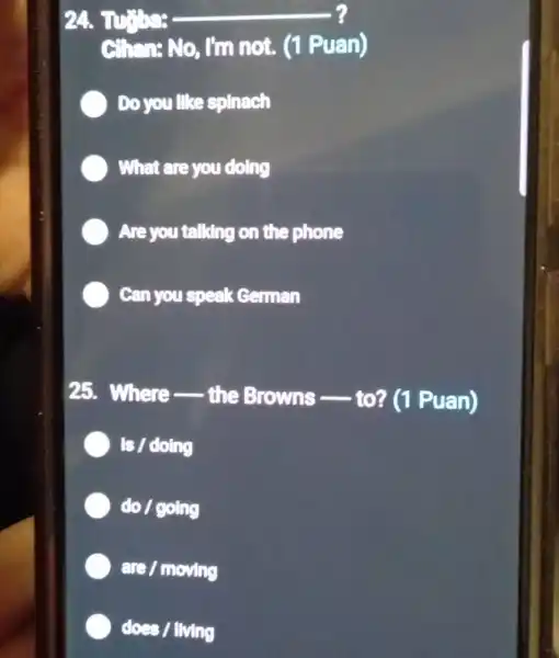 24. Turbe: __
Chan: No, I'm not. (1 Puan)
Do you like spinach
What are you doing
Are you talking on the phone
Can you speak ceman
25. Where __
the Browns - (1 Puan)
) Is / doing
do / going
are / moving
does / living