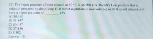 24) The vapor pressure of pure ethanol at 60^circ C is 46.508 kPa Raoult's Law predicts that a
solution prepared by dissolving 10.0 mmol naphthalene (nonvolatile)in 90.0 mmol ethanol will
have a vapor pressure of __ kPa.
A) 50.460
B) 41.847
C) 80.047
D) 37.186
E) 9.302
Answer:B