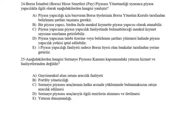 24-Borsa Istanbul (Borsa) Hisse Senetleri (Pay) Piyasasi Yonetmeligi uyarinca piyasa
yapicilikla ilgili olarak aşağidakilerden hangisi yanlistlr?
A) Piyasa yapiciligu için basvuran Borsa ủyelerinin Borsa Yonetim Kurulu tarafindan
belirlenen sartlar tasimasi gerekir.
B) Bir piyasa yapici , birden fazla menkul kiymette piyasa yapicisi olarak atanabilir.
C) Piyasa yapicinin piyasa yapicilik faaliyetinde bulunabilecegi menkul klymet
saylslna getirilebilir.
D) Piyasa yapicinin talebi ủzerine veya belirlenen sartlar yitirmesi halinde piyasa
yapicilik yetkisi iptal edilebilir.
E) ) Piyasa yapiciligi faaliyeti sadece Borsa ủyesi olan bankalar tarafindan yerine
getirilir.
25-Asag 1dakilerden hangisi Sermaye Piyasasi Kanunu kapsamindaki yaturim hizmet ve
faaliyetlerinden değildir?
A) Gayrimenkul alim satimu aracilik faaliyeti
B) Portfoy yoneticiligi
C) Sermaye piyasasi araçlarinin halka arzinda ytiklenimde bulunmaksizin satisa
araclllk edilmesi
D) Sermaye piyasasi araçlanyla igili emirlerin alinmasi ve iletilmesi
E) Yaturum danismanliğ.