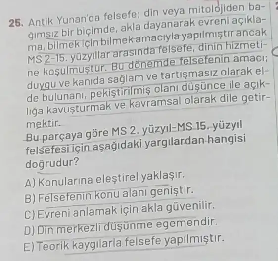 25. Antik Yunan'da felsefe; din veya mitolojiden ba-
gimsiz bir biçimde akla dayanarak evreni açikla-
ma, bilmekicin bilmek pilmistirancak
MS 2-15	arasinda felsefe, dinin hizmeti-
ne kasulmustur. Bu donemde felsefenir amaci
duygu ve kanide sağlam ve tartismasi?olarak el-
de bulunan , pekistirilmis olan dúsünce ile açik-
liga kavusturmak ve kavramsal olarak dile getir-
mektir.
Bu parçaya gōre MS 2. yüzyll-MS.15 yuzyil
felsefesi icin Lasağidaki yargilardan hangisi
dogrudur?
A) Konularina eleştirel yaklasir.
B)Felsefenin konu alan genistir.
C) Evreni anlamak için akla güvenilir.
D) Din merkezli dusünme egemendir.
E) Teorik kaygilarla felsefe yapilmiştir.