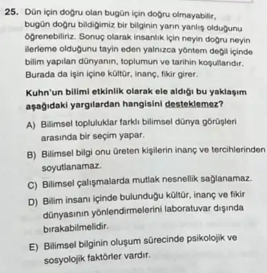 25. Dũn için doğru olan bugān için dogru olmayabilir,
bugün doğru bildigimiz bir bilginin yarin yanlis oldugunu
Ogrenebiliriz. Sonuç olarak insanlik lçin neyin doğru neyin
ilerleme oldugunu tayin eden yalnizca yôntem degil içinde
bilim yapilan dünyanin, toplumun ve tarihin kosullandir.
Burada da işin içine kültôr, inanç, fikir girer.
Kuhn'un billmi etkinlik olarak ele aldigi bu yaklaşim
aşağidaki yargilardan hangisini desteklemez?
A) Bilimsel topluluklar farki bilimsel dũnya gôrüşleri
arasinda bir seçim yapar.
B) Bilimsel bilgi onu Greten kigilerin inanç ve tercihlerinden
soyutlanamaz.
C) Bilimsel calişmalarda mutlak nesnellik saglanamaz.
D) Bilim insani içinde bulundug kültũr, inanc ve fikir
dünyasinin yōnlendirmelerini laboratuvar dişinda
birakabilmelidir.
E) Bilimsel bilginin oluşum sürecinde psikolojik ve
sosyolojik faktorler vardir.