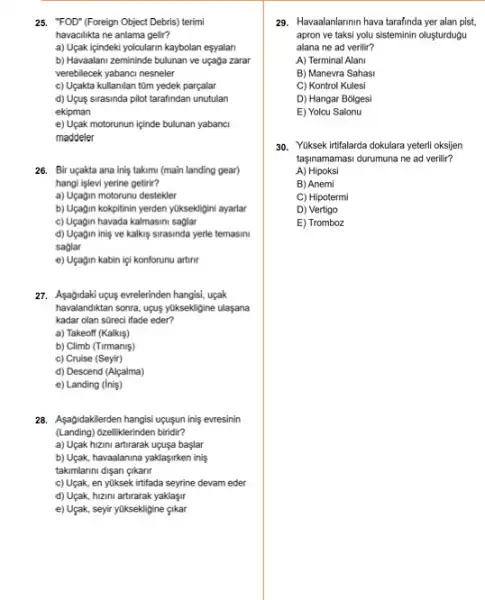 25. "FOD" (Foreign Object Debris) terimi
havacilikta ne anlama gelir?
a) Uçak içindeki yolcularin kaybolan esyalan
b) Havaalani zemininde bulunan ve uçaga zarar
verebilecek yabanci nesneler
c) Uçakta kullanilan tüm yedek parçalar
d) Ugus sirasinda pilot tarafindan unutulan
ekipman
e) Uçak motorunun içinde bulunan yabanci
maddeler
26. Bir uçakta ana inis takimi (main landing gear)
hangi işlevi yerine getirir?
a) Uçagin motorunu destekler
b) Uçagin kokpitinin yerden yuksekligini ayarlar
c) Uçagin havada kalmasin saglar
d) Uçagin inis ve kalkis sirasinda yerle temasini
saglar
e) Uçagin kabin iç!konforunu artinr
27. Asagidaki upus evrelerinden hangisi, uçak
havalandiktan sonra, upus yuksekligine ulasana
kadar olan streci ifade eder?
a) Takeoff (Kalkiş)
b) Climb (Tirmaniş)
c) Cruise (Seyir)
d) Descend (Alçalma)
e) Landing (iniş)
28. Aşağidakilerden hangisi ugusun inis evresinin
(Landing) 6zelliklerinden biridir?
a) Uçak hizini artirarak uçuşa başlar
b) Uçak, havaalanina yaklasjirken inis
takimlarini disan gikanr
c) Uçak, en yuksek irtifada seyrine devam eder
d) Uçak, hizini artirarak yaklaşir
e) Uçak, seyir yüksekligine cikar
29. Havaalanlarmin hava tarafinda yer alan pist,
apron ve taksi yolu sisteminin oluşturdugu
alana ne ad verilir?
A) Terminal Alani
B) Manevra Sahasi
C) Kontrol Kulesi
D) Hangar Bolgesi
E) Yolcu Salonu
30. Yuksek irtifalarda dokulara yeterli oksijen
tasinamamasi durumuna ne ad verilir?
A) Hipoksi
B) Anemi
C) Hipotermi
D) Vertigo
E) Tromboz