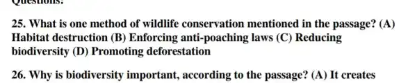 25. What is one method of wildlife conservation mentioned in the passage? (A)
Habitat destruction (B)Enforcing anti laws (C)Reducing
biodiversity (D)Promoting deforestation
26. Why is biodiversity important , according to the passage? (A) It creates