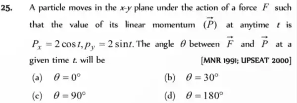 25. A particle moves in the x-y plane under the action of a force F such
that the value of its linear momentum (overrightarrow (P)) at anytime t is
P_(x)=2cost,p_(y)=2sint The angle Theta  between overrightarrow (F) and overrightarrow (P) at a
given time t. will be	[MNR 1991;UPSEAT 2000]
(a) Theta =0^circ 
(b) Theta =30^circ 
(c) Theta =90^circ 
(d) Theta =180^circ