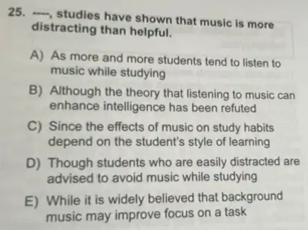 25. __
studies have shown that music is more
distracting than helpful.
A) As more and more students tend to listen to
music while studying
B) Although the theory that listening to music can
enhance intelligence has been refuted
C) Since the effects of music on study habits
depend on the student's style of learning
D) Though students who are easily distracted are
advised to avoid music while studying
E) While it is widely believed that background
music may improve focus on a task