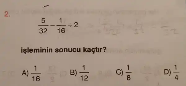 2.
(5)/(32)-(1)/(16)div 2
işleminin sonucu kaçtir?
A) (1)/(16)
B) (1)/(12)
C) (1)/(8)
D) (1)/(4)