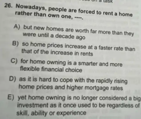 26. Nowadays, people are forced to rent a home
rather than own one, -
A) but new homes are worth far more than they
were until a decade ago
B) so home prices increase at a faster rate than
that of the increase in rents
C) for home owning is a smarter and more
flexible financial choice
D) as it is hard to cope with the rapidly rising
home prices and higher mortgage rates
E) yet home owning is no longer considered a big
investment as it once used to be regardless of
skill, ability or experience