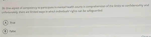 26. One aspect of competency to participate in mental health courts is comprehension of the limits to confidentiality and
unfortunately, there are limited ways in which individuals rights can be safeguarded.
A True
B False