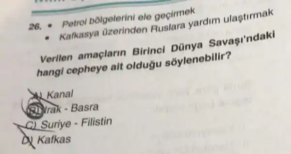 26. Petrol bólgelerini ele gegirmek
- Kafkasya azerinden Ruslara yardim ulastirmak
Verilen amaçlarin Birincl
hangi cepheye ait oldugu sovlenebilir?
Kanal
(A) Trak - Basra
c) Suriye - Filistin
D. Kafkas