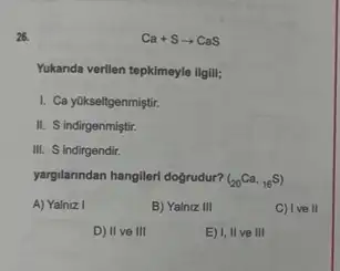 26.	Ca+Sarrow CaS
Yukanda verilen tepkimeyle ligili;
I. Ca yükseltgenmiştir.
II. S indirgenmiştir.
III. S indirgendir.
yargilanndan hanglleri doğrudur? (_(20)Ca,_(16)S)
A) Yalniz I	B) Yalniz III	C) Ive
D) II ve III	E) 1,11 ve III