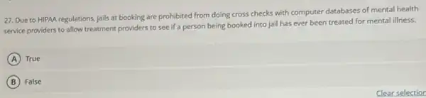 27. Due to HIPAA regulations, jails at booking are prohibited from doing cross checks with computer databases of mental health
service providers to allow treatment providers to see if a person being booked into jail has ever been treated for mental illness.
A True
B False