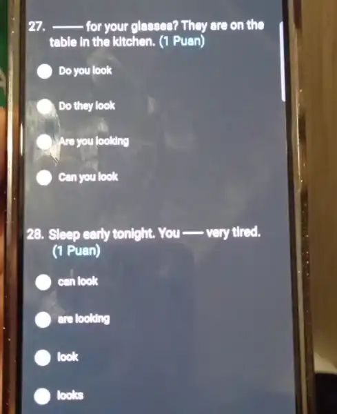 27. __ - for your glasses? They are on the
table in the kitchen. (1 Puan)
Do you look
Do they look
Are you looking
Can you look
28. Sleep early tonight.You-very tired.
(1 Puan)
can look
are looking
look
looks