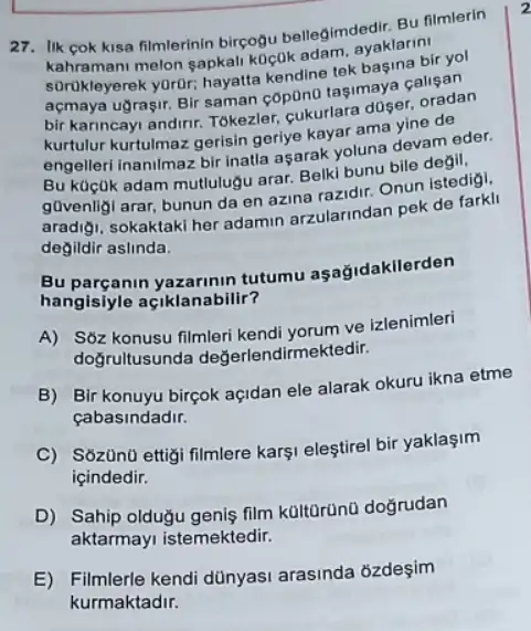 27. Ilk cok kisa filmlerinin birçogu bellegimdedir. BU filmlerin
kahramani melon sapkali koçuk adam, ayaklarin!
sorukleyerek yordr, hayatta kendine tek basina bir yol
açmaya ugragir. Bir saman cop0no tagimaya calisan
bir karincayi andirir. Tokezler cukurlara doser, oradan
kurtulur kurtulmaz gerisin gerlye kayar ama yine de
engellerl inanimaz bir inatla aşarak yoluna devam eder.
Bu küçuk adam mutlulugu arar. Belki bunu bile degil,
g0venligi arar, bunun da en azina razidir. Onun istedigi.
aradigi, sokaktaki her adamin arzularindan pek de farkli
degildir aslinda.
Bu parçanin tutumu aşağidakllerden
hangisiyle açiklanabilir?
A) S6z konusu filmleri kendi yorum ve izlenimleri
doğrultusunda değerlendirmel ktedir.
B) Bir konuyu birçok açidan ele alarak okuru ikna etme
cabasindadir.
C) S6zün0 ettigi filmlere karşi eleştirel bir yaklaşim
icindedir.
D) Sahip olduğu genis film kültūrünü doğrudan
aktarmayi istemektedir.
E) Filmlerle kendi dünyasi arasinda ozdeşim
kurmaktadir.