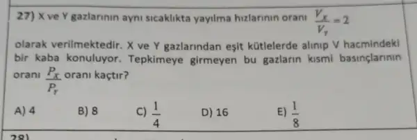 27) X ve Y gazlarinin ayni sicaklikta yayilma hizlarinin orani
(V_(X))/(V_(Y))=2
olarak verilmektedir. X ve Y gazlarindan esit kütlelerde alinip V hacmindeki
bir kaba konuluyor.Tepkimeye girmeyen bu gazlarin kismi basinçlarinin
orani
(P_(X))/(P_(r))
orani kaçtir?
A) 4
B) 8
C) (1)/(4)
D) 16
E) (1)/(8)