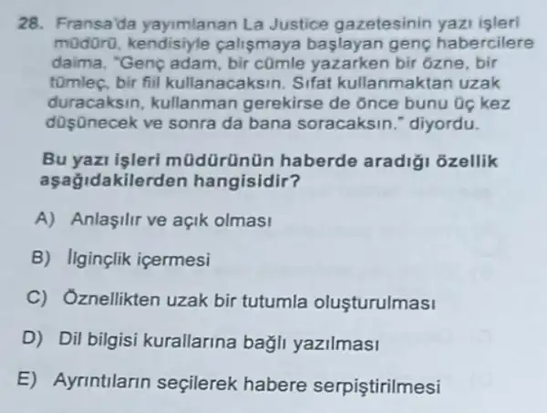 28. Fransa'da yayimlanan La Justice gazetesinin yazi isleri
modoro calismaya baslayan gene habercilere
daima, "Genc adam rken bir ôzne, bir
tomleç.bir fiil kullanacaksin Sifat kullanmaktan uzak
dusanacek ve sonrada bana soracaksin diyordu.
duracaksin,kullanman gerekirse de once bunu Oc kez
Bu yazi işleri mũdürünün haberde aradiği ozellik
akilerden hangisidir?
A) Anlasilir ve açik olmasi
B) Ilginçlik içermesi
C) Oznellikten uzak bir tutumla oluşturulmasi
D) Dil bilgisi kurallarina bagli yazilmasi
E) Ayrintilarin seçilerek habere serpiştirilmesi