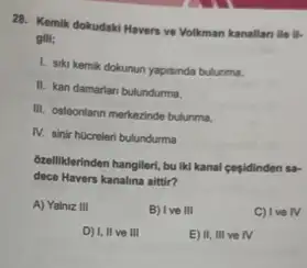 28. Kemik dokudaki Havers ve Volkman kanallan ile
gill;
1. sika kemik dokunun yapisinda bulunma,
II. kan damarian bulundurma,
III. osteonlann merkezinde bulunma.
IV. sinir hOcreteri bulundurma
Gzelliklerinden hangileri, buliki kanal cegidinden sa-
dece Havers kanalina altir?
A) Yalniz III
B) I ve III
C) Ive
D) I, II ve III
E) II, III ve rv