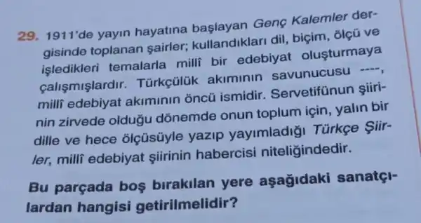 29. 1911'de yayin hayatina Genç Kalemler der-
gisinde toplanan sairler;kullandiklari dil , biçim, điệu ve
işledikleri temalarla milli bir edebiyat olusturmaya
calismişlardir . Türkçülük akiminin savunucusu -,
milli akiminin oncü ismidir Servetifünun şiiri-
nin zirvede oldugu dõnemde onun toplum için , yalin bir
dille ve hece olçúsúyle yazip yayimladig Türkçe Siir-
ler, milli edebiyat şiirinin habercisi niteliğindedir.
Bu parçada bos birakilan yere aşağidaki sanatçl-
lardan hangisi getirilmelidir?