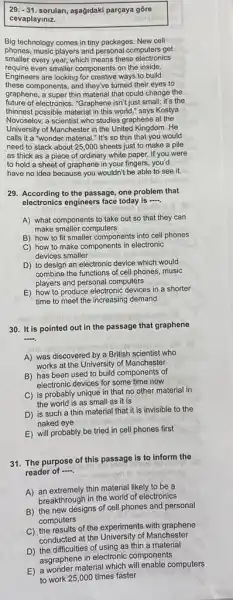 29. -31. sorulan, aşağidaki parçaya gore
cevaplayiniz.
Big technology comes in tiny packages. New cell
phones, music players and personal computers get
smaller every year, which means these electronics
require even smaller components on the inside.
Engineers are looking for creative ways to build
these components, and they've turned their eyes to
graphene, a super thin material that could change the
future of electronics. "Graphene isn't just small; it's the
thinnest possible material in this world," says Kostya
Novoselov, a scientist who studies graphene at the
University of Manchester in the United Kingdom. He
calls it a "wonder material." It's so thin that you would
need to stack about 25,000 sheets just to make a pile
as thick as a piece of ordinary white paper. If you were
to hold a sheet of graphene in your fingers, you'd
have no idea because you wouldn't be able to see it.
29. According to the passage, one problem that
electronics engineers face today is
A) what components to take out so that they can
make smaller computers
B) how to fit smaller components into cell phones
C) how to make components in electronic
devices smaller
D) to design an electronic device which would
combine the functions of cell phones, music
players and personal computers
E) how to produce electronic devices in a shorter
time to meet the increasing demand
30. It is pointed out in the passage that graphene
__
A) was discovered by a British scientist who
works at the University of Manchester
B) has been used to build components of
electronic devices for some time now
C) is probably unique in that no other material in
the world is as small as it is
D) is such a thin material that it is invisible to the
naked eye
E) will probably be tried in cell phones first
31. The purpose of this passage is to inform the
reader of .....
A) an extremely thin material likely to be a
breakthrough in the world of electronics
B) the new designs of cell phones and personal
computers
C) the results of the experiments with graphene
conducted at the University of Manchester
D) the difficulties of using as thin a material
asgraphene in electronic components
E) awonder material which vill enable computers