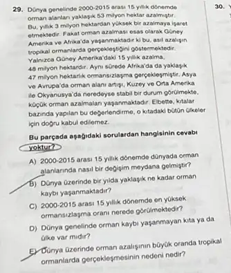 29. Dünya genelinde 2000-2015 arasi 15 yilik donemde
orman alantan yaklagik 59 milyon hektar azalmigtir.
Bu, yilik 3 milyon hektardan yOksek bir azalmaya igaret
etmektedir. Fakat orman azalmasi esas olarak Goney
Amerika ve Afrika'da yaganmaktadi ki bu, asil azalipin
tropikal ormanlarda pergekilogisinipbstermektedir
Yahzea Goney Amerika'dak 15 ylik azaim.
48 milyon hektardir. Ayni sGredo Afrika'da da yaklasik
47 milyon hektartik ormansizlasma gerceklesmigtir. Asya
ve Avrupa'da orman alan artigu, Kuzey ve Orta Amerika
ile Okyanusya'da neredeyse stabil bir durum górüimekte,
koçgik orman azaimalan yaganmaktadir Elbette, kitalar
bazinda yapilan bu deperlendime o kitadaki botōn Gikeler
için dogru kabul edilemez.
Bu pareada aşagidaki sorulardan hangisinin cevabi
yoktur?
A) 2000-2015
arasi 15 yilik dónemde dünyada orman
alanlarinda nasil bir degigim meydana gelmiştir?
b) Dünya Gzerinde bir yida yaklasik ne kadar orman
kaybi yaşanmaktadir?
C) 2000-2015
arasi 15 yilik donemde en yoksek
ormansizagma oran-neredo gbrumokledir?
D) DOnya genelindo orman kaybi yaşanmayan kita ya da
Gike var midir?
E) Donya Grerinde orman azalgmm buyuk oranda tropikal
ormanlarda gergeklogmesinin nederinedir?
30.