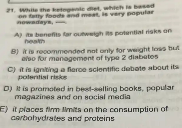 29. While the ketogenic diet,which is based
on fetty foods and meat, is very popular
nowadays, ....
A) its benefits far outweigh its potential risks on
health
B) it is recommended not only for weight loss but
also for management of type 2 diabetes
C) it is igniting a fierce scientific debate about its
potential risks
D) it is promote d in best-selling books , popular
magazin es and on social media
E) it places firm limits on the consumption of
carbohydra tes and proteins