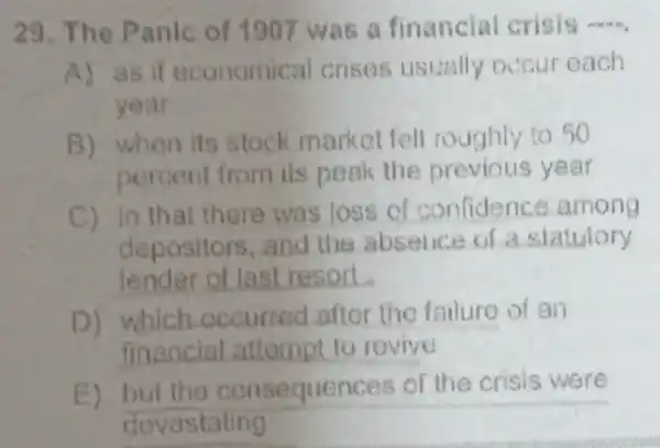 29. The Panic of 1907 was a financial crisis __
A) as if economical crises usually occur each
year
B) when its stock market fell roughly to 50
percent from its peak the previous year
C) in that there was loss of confidence among
depositors,and the absence of a statutory
lender of last resort
D) which occurred aftor the failure of an
financial attempt to revive
E) but the consequences of the crisis were
devastating