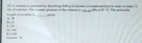 29) A solution is prepared by dissolving 0.60 g of nicotine (a nonelectrolyte) in water to make 12
mL of solution. The osmotic pressure of the solution is 765.00kPa at 25^circ C The molecular
weight of nicotine is g/mol
A) 28
B) 43
C) 50
D) 160
E) 0.60
Answer: D