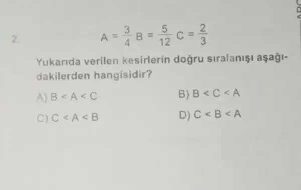 2.
A=(3)/(4)B=(5)/(12)C=(2)/(3)
Yukarida verilen kesirlerin doğru siralanişi aşaği-
dakilerden hangisidir?
A) Blt Alt C	B) Blt Clt A
C) Clt Alt B	D) Clt Blt A