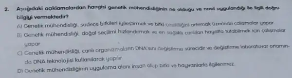 2.Asağidaki açklamalardan hangisi genetik mühendisliginin ne oldugu ve nasil uygulandigi lie ilgili dogru
bilgiyi vermektedir?
A) Genetik mühendisligi sadece birkileri iyilestirmek ve bitki cesilligini artirmak Gzerinde calismalar yapar
B) Genetik mühendisligi dogal seçilimi hzlandirmak ve en sagliki canilan hayatta tutabilmek icin calismalar
yapar
C) Genetik mühendisligi canli organizmalarin DNA'sini değistirme sürecidir ve değistirme laboratuvar ortamin-
da DNA teknolojisi kullanilarak yapilir
D) Genetik mohendisliginin uygulama alani insan olup bitki ve hayvanlarla ilgilenmez