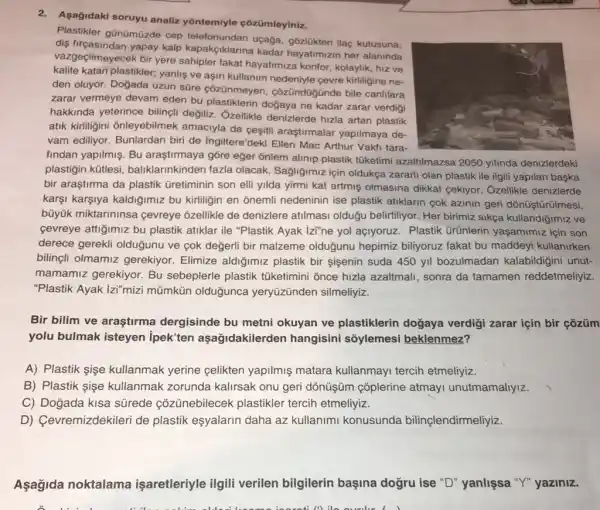 2.Asağidaki soruyu analiz yôntemiyle çõzümleyiniz.
Plastikler gũnümüzde cep uçağa, gôzlükten ilaç kutusuna,
dis firçasindan yapay kalp kapakçiklarina kadar hayatimizin her alaninda
vazgeçilmeyecek bir yere fakat hayatimiza konfor kolaylik, hiz ve
kalite katan plastikler; yanlig ve aşiri kullanim kirliligine ne-
den oluyor. Doğada uzun süre çozünmeyen côzündügünde bile canlilara
zarar vermeye devam eden bu plastiklerin doğaya ne kadar zarar verdigi
hakkinda yeterince biling(i değiliz. Ozellikle denizlerde hizla artan plastik
atik kiriligini onleyebilmek amaciyla da cesitif araştirmalar yapilmaya de-
vam ediliyor. Bunlardan biri de Ingiltere'deki Ellen Mac Arthur Vakti tara-
findan yapilmiş. Bu araştirmaya gõre eğer ổnlem alinip plastik tüketimi azaltilmazsa 2050 yilinda denizlerdeki
plastigin kütlesi baliklarinkinden fazla olacak. Sagliğimiz için oldukça zararli olan plastik ile ilgili yapilan başka
bir araştirma da plastik Gretiminin son elli yilda yirmi kat artmiş olmasina dikkat cekiyor. Ozellikle denizlerde
karşi karşiya kaldiğimiz bu kirliligin en onemli nedeninin ise plastik atiklarin cok azinin geri dõnüştürũlmesi,
büyük miktarininsa cevreye ozellikle de denizlere atilmasi olduğu belirtiliyor. Her birimiz sikça kullandigimiz ve
cevreye attigimiz bu plastik atiklar ile "Plastik Ayak izi"ne yol açlyoruz . Plastik ürünlerin yaşamimiz için son
derece gerekli olduğunu ve çok değerli bir malzeme olduğunu hepimiz billyoruz fakat bu maddeyi kullanirken
bilinçli olmamiz gerekiyor. Elimize aldiğimiz plastik bir sisenin suda 450 yil bozulmadan kalabildiğini unut-
mamamiz gerekiyor. Bu sebeplerle plastik tüketimini ônce hizla azaltmali, sonra da tamamen reddetmeliyiz.
"Plastik Ayak |zi"mizi mũmkün olduğunca yeryüzünden silmeliyiz.
Bir bilim ve araştirma dergisinde bu metni okuyan ve plastiklerin doğaya verdigi zarar için bir çõzüm
yolu bulmak isteyen ipek'ten aşağidakilerder hangisini sõylemesi beklenmez?
A) Plastik sişe kullanmak yerine celikten yapilmiş matara kullanmayi tercih etmeliyiz.
B) Plastik sişe kullanmak zorunda kalirsak onu geri dònüşüm çõplerine atmayi unutmamallyiz
C) Doğada kisa sürede çõzünebilecek plastikler tercih etmeliyiz.
D) Cevremizdekileri de plastik eşyalarin daha az kullanimi konusunda bilinçlendirmeliyiz.
Aşağida noktalama işaretleriyle ilgili verilen bilgilerin başina doğru ise "D"yanlişsa "Y" yaziniz.