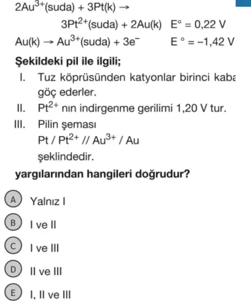 2Au^3+(suda)+3Pt(k)arrow 3Pt^2+(suda)+2Au(k)E^circ =0,22V
Au(k)arrow Au^3+(suda)+3e^- E^circ =-1,42V
Sekildeki pil ile ilgili;
I . Tuz koprüsünc den katyonlar birinci kabs
góc ederler.
11 Pt^2+ nin indirgenme gerilimi 1,20 V tur.
111 . Pilin semasi
Pt/Pt^2+//Au^3+/Au
seklindedir.
yargilarin dan hangileri doğrudur?
A Yalniz I
B I ve 11
C I ve 111
D 11 ve 111
E I, II ve III