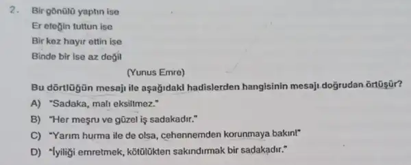 2.Bir gōn0lũ yaptin ise
Er etogin tuttun ise
Bir koz hayir ettin ise
Binde bir ise az degil
(Yunus Emre)
Bu dōrtlügün mesaji ile aşağidakl hadislerden hangisinin mesaji.doğrudan _ortosür?
A) "Sadaka, mali eksiltmez."
B) "Her mesru ve gũzel is sadakadir."
C) "Yarim hurma ile de olsa, cehennemden korunmaya bakin!"
D) "lyiliği emretmek kotülükten sakindirmak bir sadakadir."