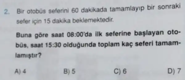 2.
Bir otobũs seferini 60 dakikada tamamlayip bir sonraki
sefer için 15 dakika beklemektedir.
Buna gore saat 08:00' da ilk seferine baslayan oto-
büs, saat 15:30 oldugunda toplam kaç seferi tamam-
lamiştir?
A) 4
B) 5
C) 6
D) 7